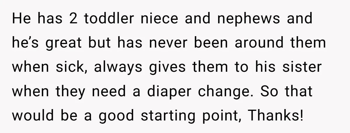 He has 2 toddler niece and nephews and he’s great but has never been around them when sick, always gives them to his sister when they need a diaper change....