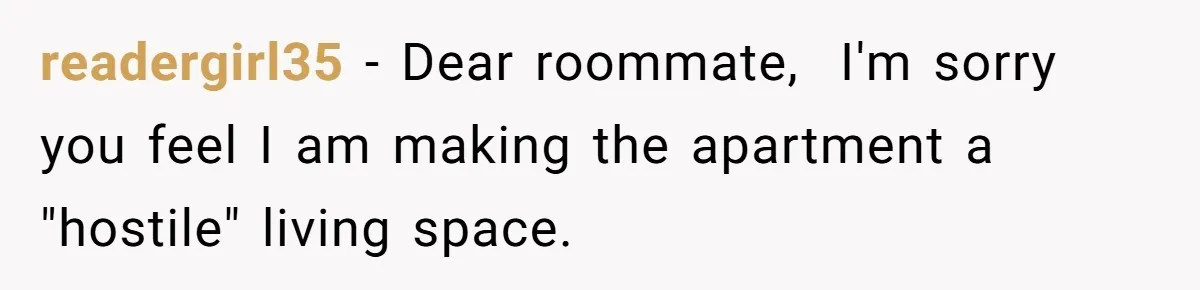 readergirl35 − Dear roommate, I'm sorry you feel I am making the apartment a "hostile" living space.