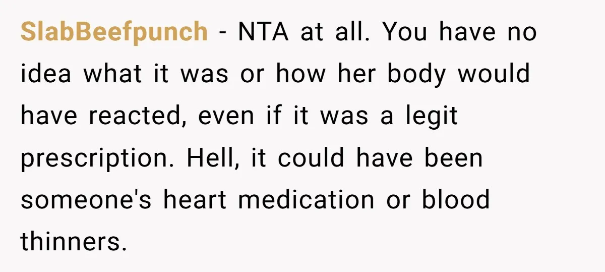 SlabBeefpunch − NTA at all. You have no idea what it was or how her body would have reacted, even if it was a legit prescription. Hell, it could have...