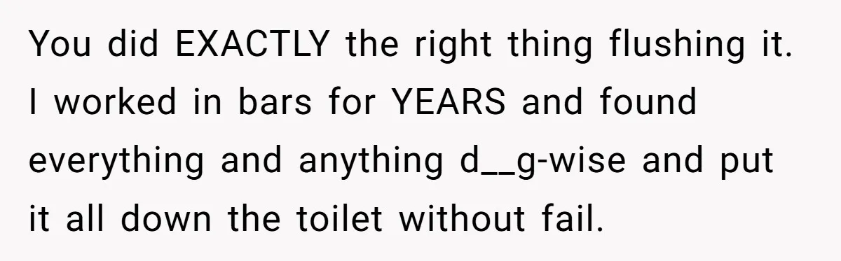 You did EXACTLY the right thing flushing it. I worked in bars for YEARS and found everything and anything d__g-wise and put it all down the toilet without fail.