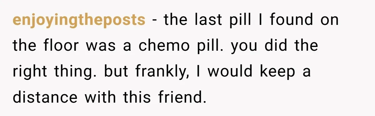enjoyingtheposts − the last pill I found on the floor was a chemo pill. you did the right thing. but frankly, I would keep a distance with this friend.