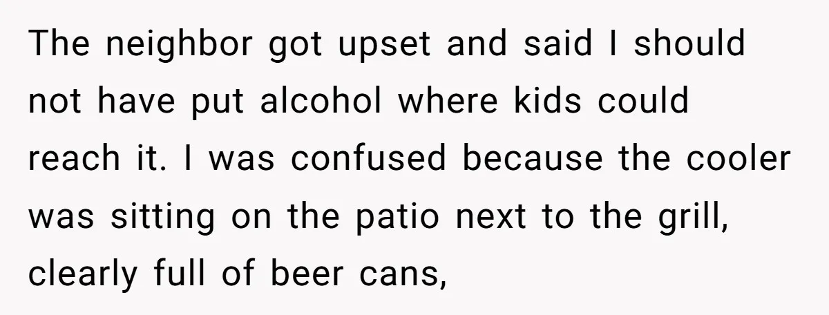 The neighbor got upset and said I should not have put alcohol where kids could reach it. I was confused because the cooler was sitting on the patio next to...