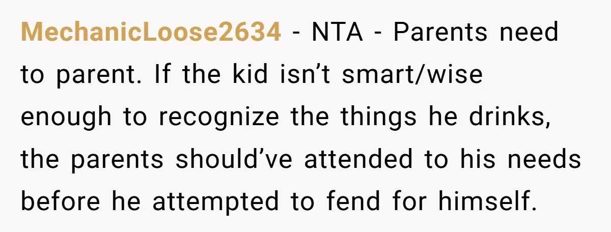 MechanicLoose2634 − NTA - Parents need to parent. If the kid isn’t smart/wise enough to recognize the things he drinks, the parents should’ve attended to his needs before he attempted...
