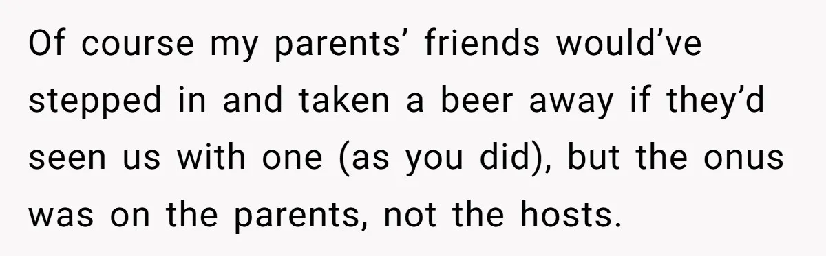 Of course my parents’ friends would’ve stepped in and taken a beer away if they’d seen us with one (as you did), but the onus was on the parents, not...