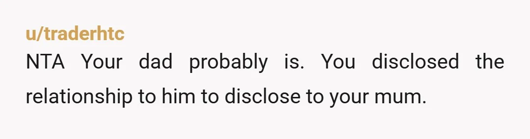u/traderhtc
NTA Your dad probably is.  You disclosed the relationship to him to disclose to your mum.