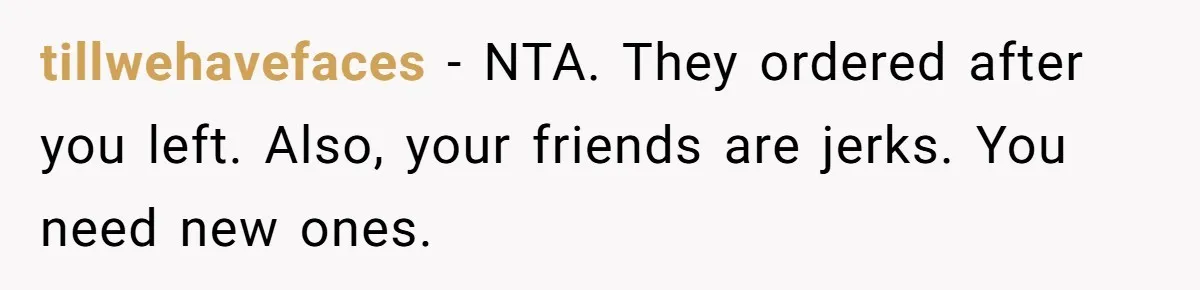 tillwehavefaces − NTA. They ordered after you left. Also, your friends are jerks. You need new ones.