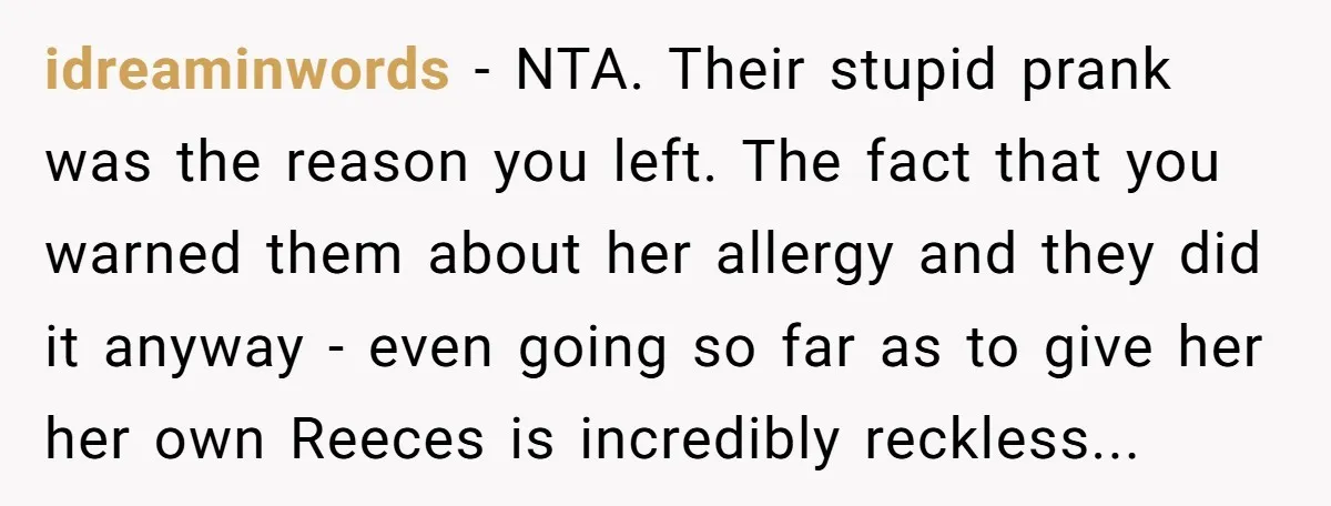 idreaminwords − NTA. Their stupid prank was the reason you left. The fact that you warned them about her allergy and they did it anyway - even going so far...