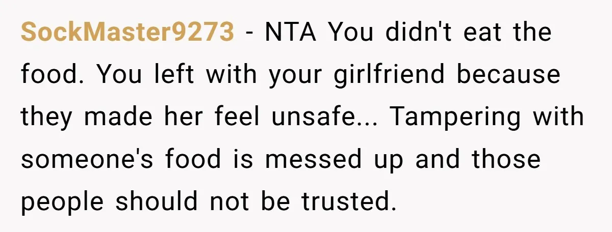 SockMaster9273 − NTA You didn't eat the food. You left with your girlfriend because they made her feel unsafe... Tampering with someone's food is messed up and those people should...