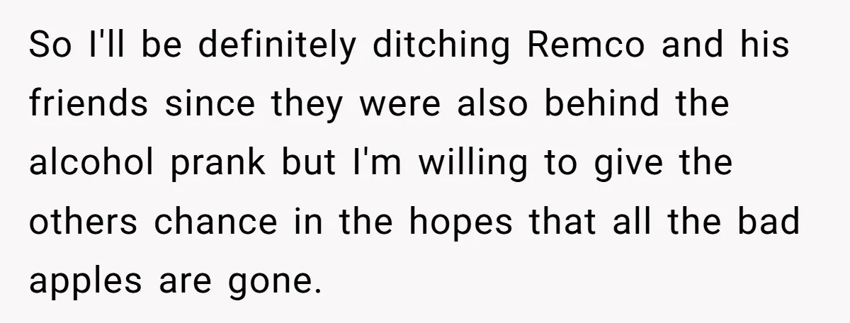 So I'll be definitely ditching Remco and his friends since they were also behind the alcohol prank but I'm willing to give the others chance in the hopes that all...