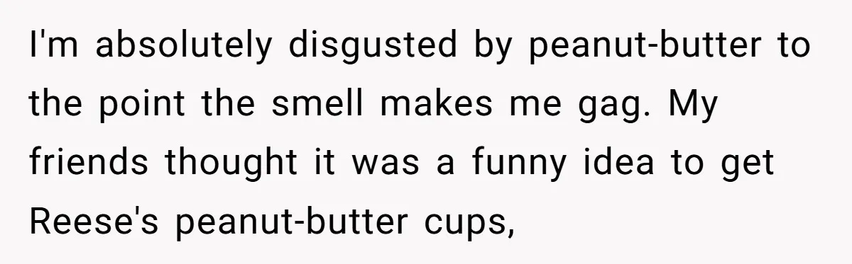 I'm absolutely disgusted by peanut-butter to the point the smell makes me gag. My friends thought it was a funny idea to get Reese's peanut-butter cups,
