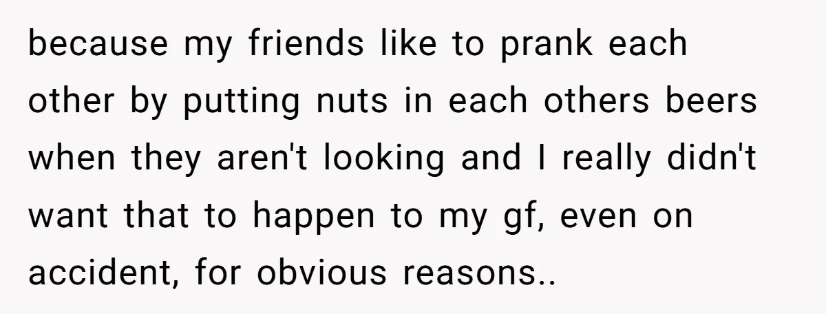because my friends like to prank each other by putting nuts in each others beers when they aren't looking and I really didn't want that to happen to my gf,...