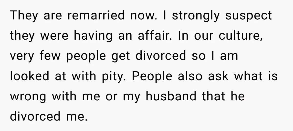 They are remarried now. I strongly suspect they were having an affair. In our culture, very few people get divorced so I am looked at with pity. People also ask...