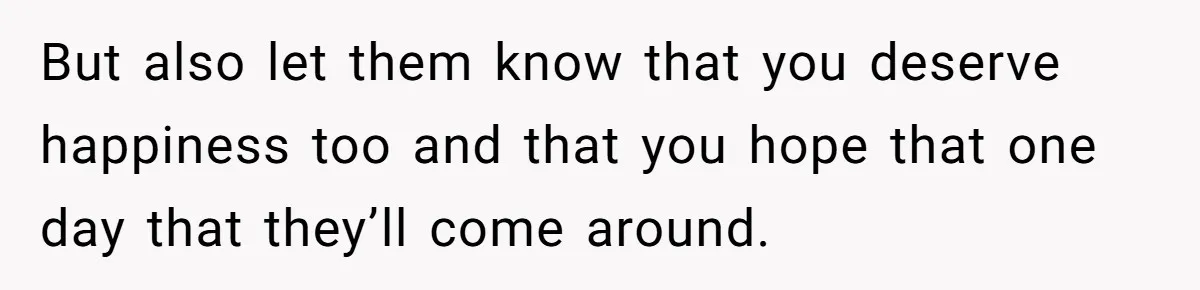 But also let them know that you deserve happiness too and that you hope that one day that they’ll come around.