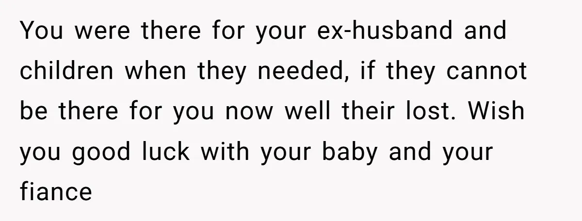 You were there for your ex-husband and children when they needed, if they cannot be there for you now well their lost. Wish you good luck with your baby and...