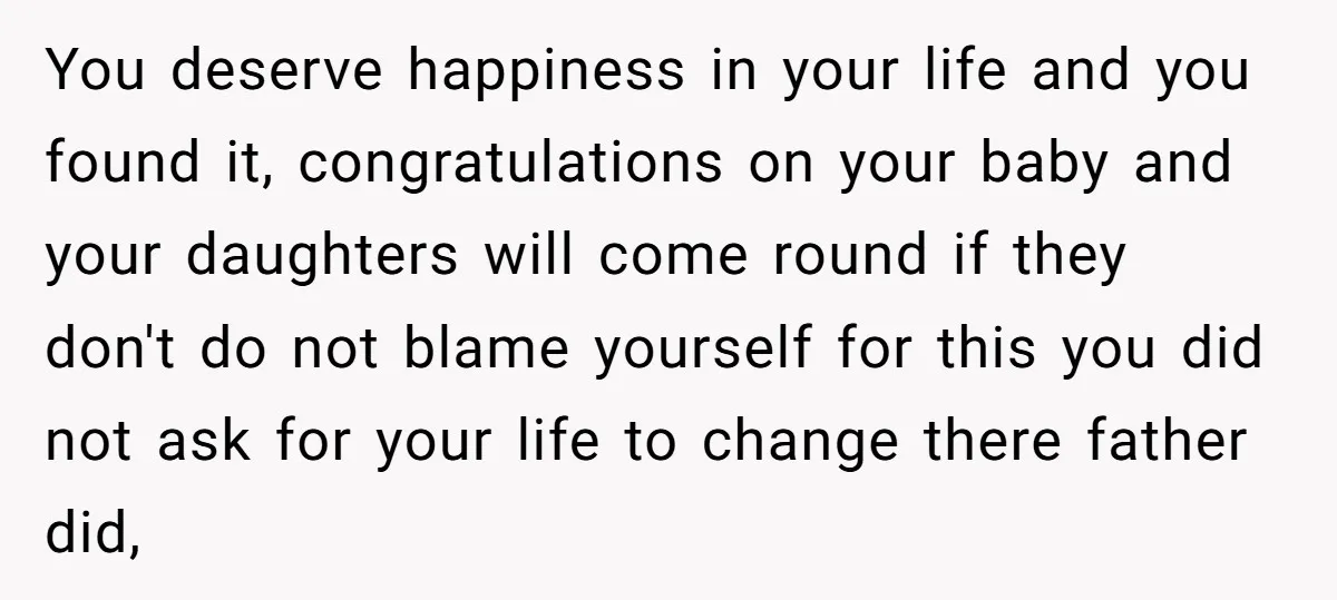You deserve happiness in your life and you found it, congratulations on your baby and your daughters will come round if they don't do not blame yourself for this you...
