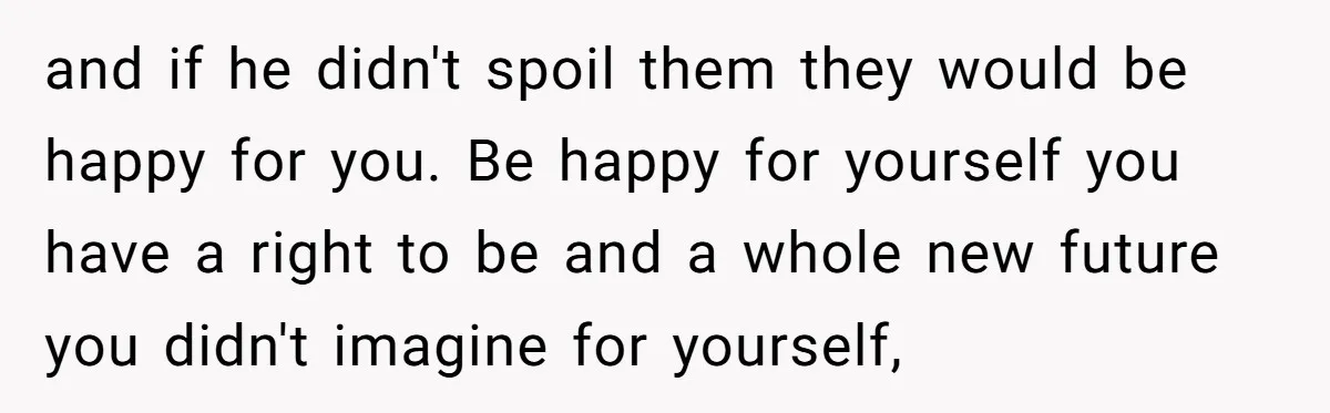 and if he didn't spoil them they would be happy for you. Be happy for yourself you have a right to be and a whole new future you didn't imagine...