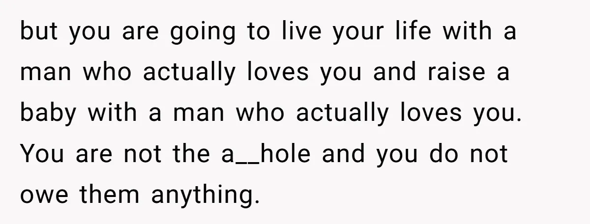 but you are going to live your life with a man who actually loves you and raise a baby with a man who actually loves you. You are not the...
