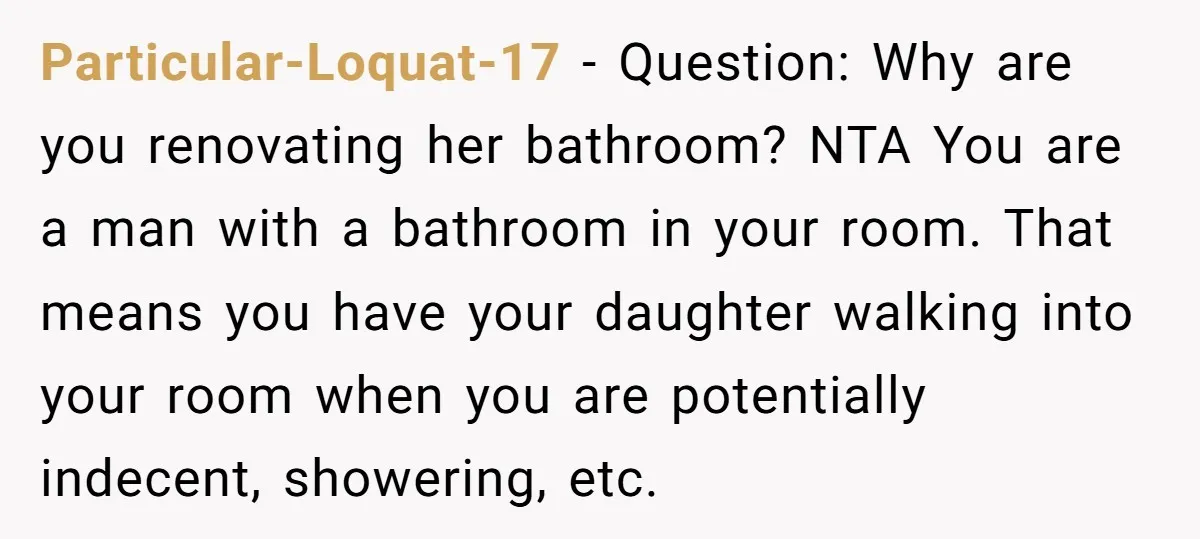 Particular-Loquat-17 − Question: Why are you renovating her bathroom? NTA You are a man with a bathroom in your room. That means you have your daughter walking into your room...