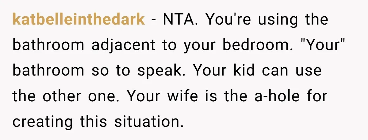 katbelleinthedark − NTA. You're using the bathroom adjacent to your bedroom. "Your" bathroom so to speak. Your kid can use the other one. Your wife is the a-hole for creating...