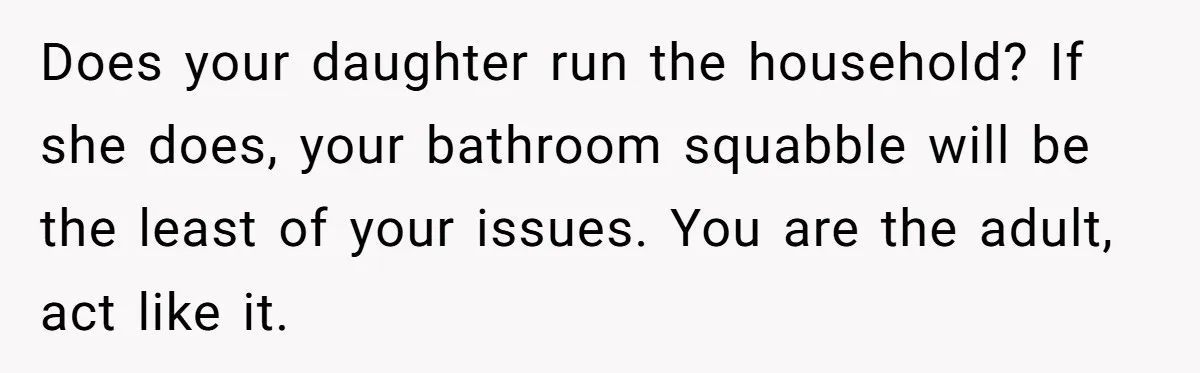 Does your daughter run the household? If she does, your bathroom squabble will be the least of your issues. You are the adult, act like it.