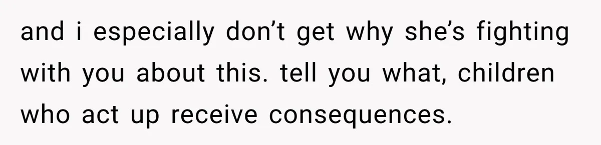 and i especially don’t get why she’s fighting with you about this. tell you what, children who act up receive consequences.