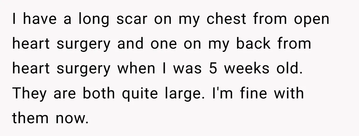 I have a long scar on my chest from open heart surgery and one on my back from heart surgery when I was 5 weeks old. They are both quite...