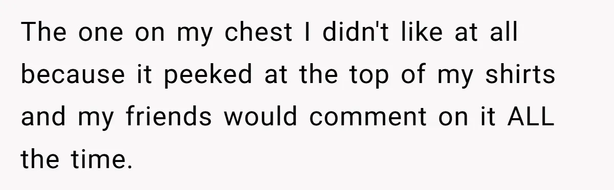 The one on my chest I didn't like at all because it peeked at the top of my shirts and my friends would comment on it ALL the time.