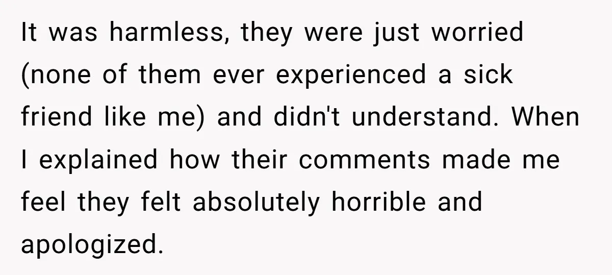 It was harmless, they were just worried (none of them ever experienced a sick friend like me) and didn't understand. When I explained how their comments made me feel they...