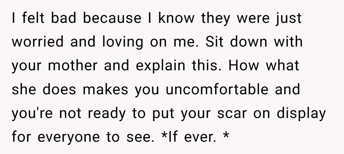 I felt bad because I know they were just worried and loving on me. Sit down with your mother and explain this. How what she does makes you uncomfortable and...