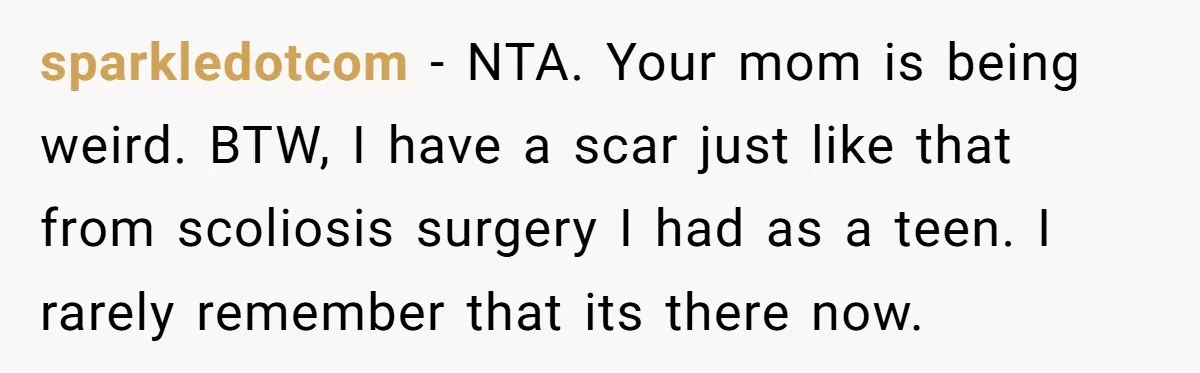sparkledotcom − NTA. Your mom is being weird. BTW, I have a scar just like that from scoliosis surgery I had as a teen. I rarely remember that its there...