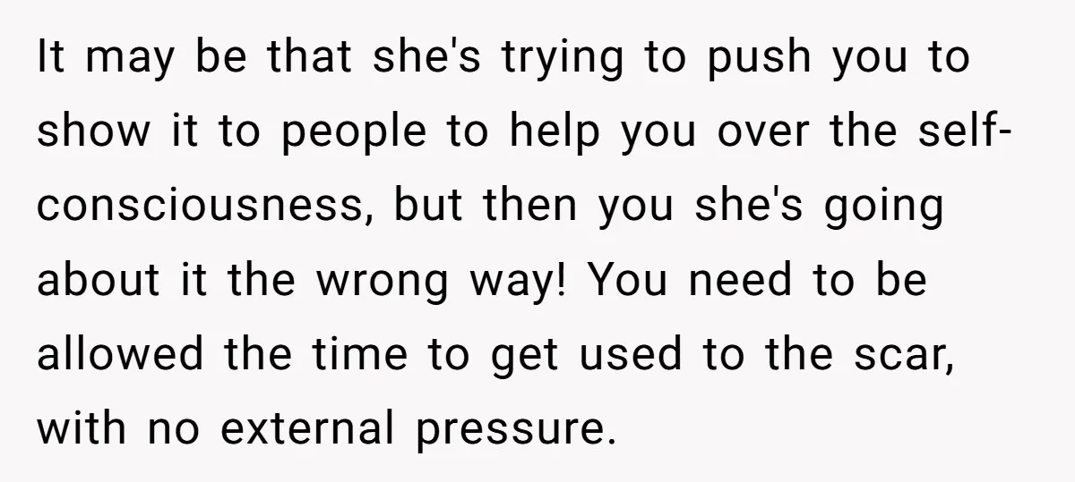 It may be that she's trying to push you to show it to people to help you over the self-consciousness, but then you she's going about it the wrong way!...