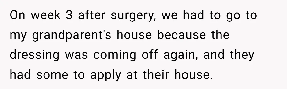 On week 3 after surgery, we had to go to my grandparent's house because the dressing was coming off again, and they had some to apply at their house.