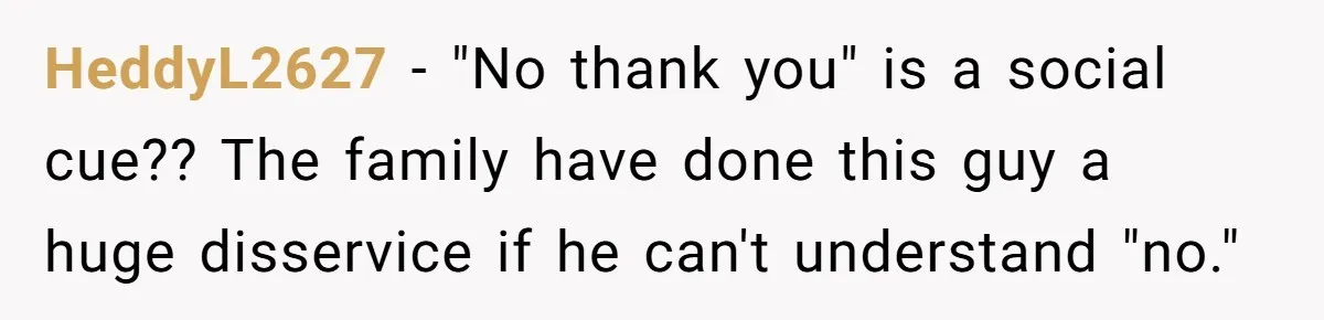 HeddyL2627 − "No thank you" is a social cue?? The family have done this guy a huge disservice if he can't understand "no."