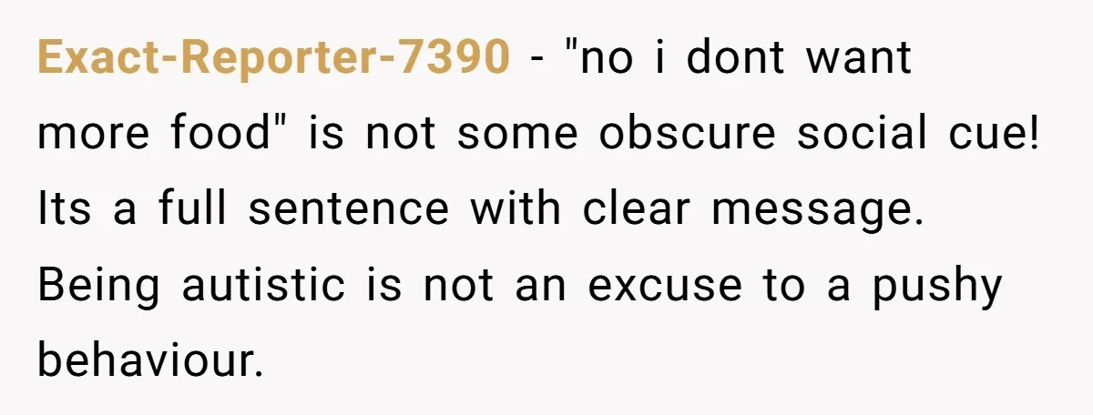 Exact-Reporter-7390 − "no i dont want more food" is not some obscure social cue! Its a full sentence with clear message. Being autistic is not an excuse to a pushy...