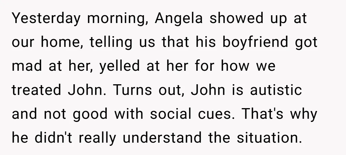 Yesterday morning, Angela showed up at our home, telling us that his boyfriend got mad at her, yelled at her for how we treated John. Turns out, John is autistic...