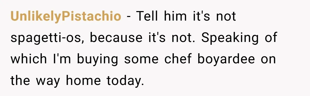 UnlikelyPistachio − Tell him it's not spagetti-os, because it's not. Speaking of which I'm buying some chef boyardee on the way home today.
