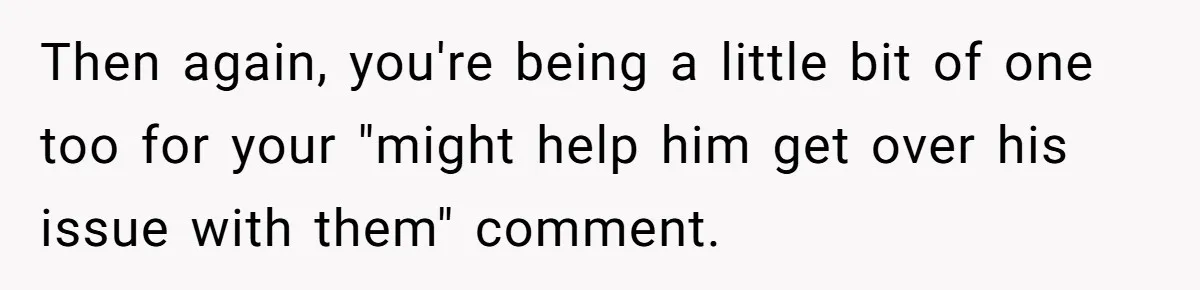 Then again, you're being a little bit of one too for your "might help him get over his issue with them" comment.
