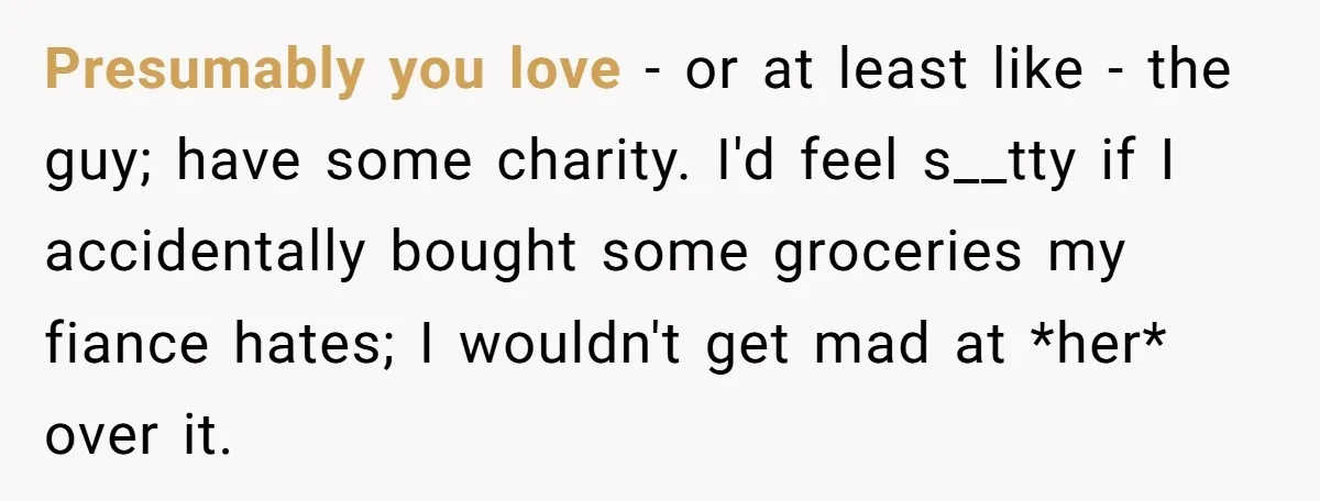 Presumably you love - or at least like - the guy; have some charity. I'd feel s__tty if I accidentally bought some groceries my fiance hates; I wouldn't get mad...