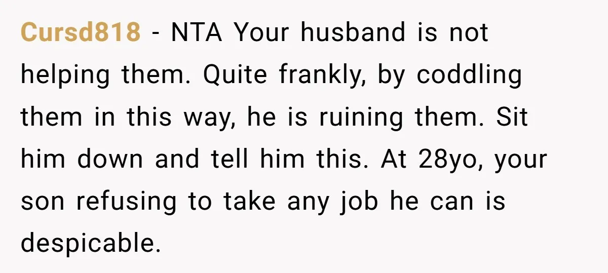 Cursd818 − NTA Your husband is not helping them. Quite frankly, by coddling them in this way, he is ruining them. Sit him down and tell him this. At 28yo,...