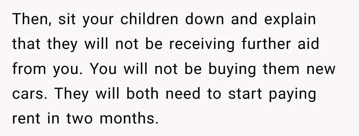 Then, sit your children down and explain that they will not be receiving further aid from you. You will not be buying them new cars. They will both need to...