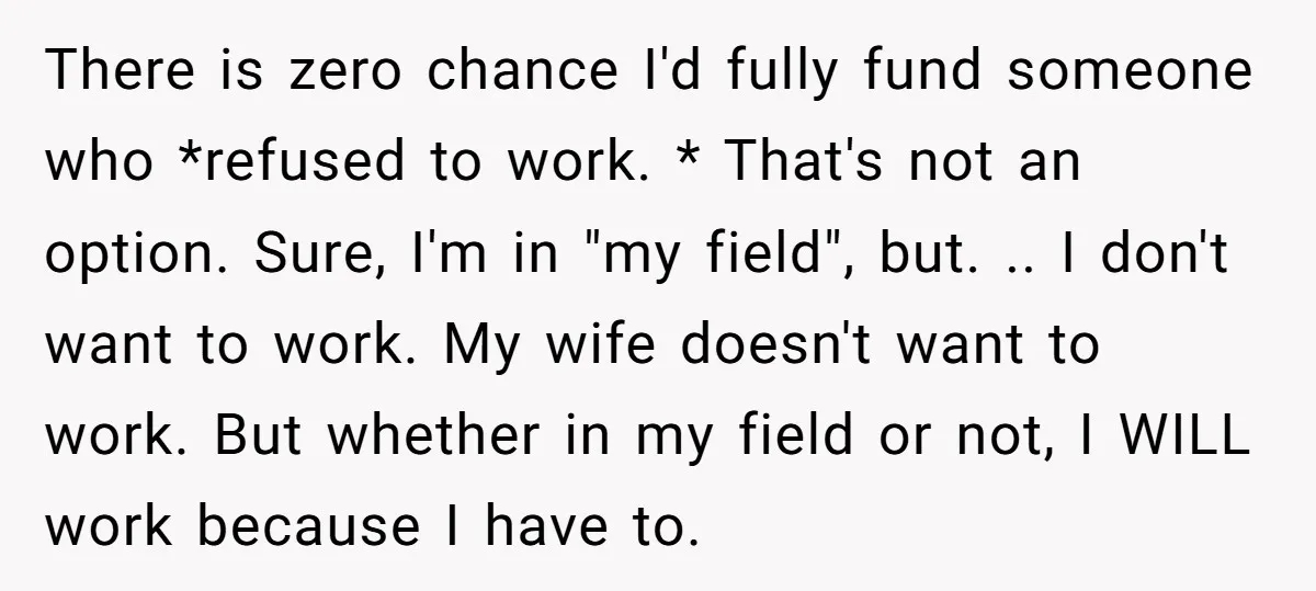 There is zero chance I'd fully fund someone who *refused to work. * That's not an option. Sure, I'm in "my field", but. .. I don't want to work. My...