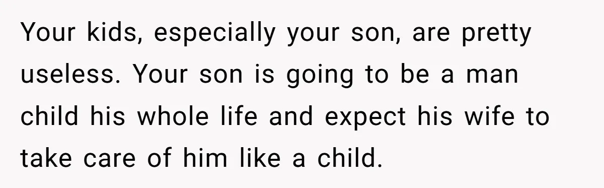 Your kids, especially your son, are pretty useless. Your son is going to be a man child his whole life and expect his wife to take care of him like...