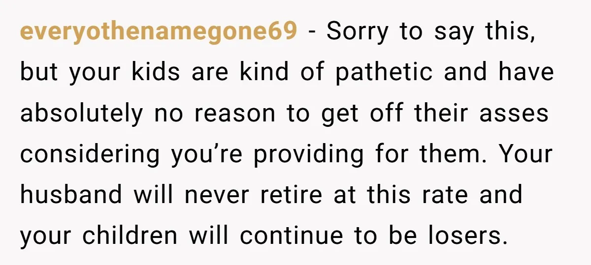 everyothenamegone69 − Sorry to say this, but your kids are kind of pathetic and have absolutely no reason to get off their asses considering you’re providing for them. Your husband...