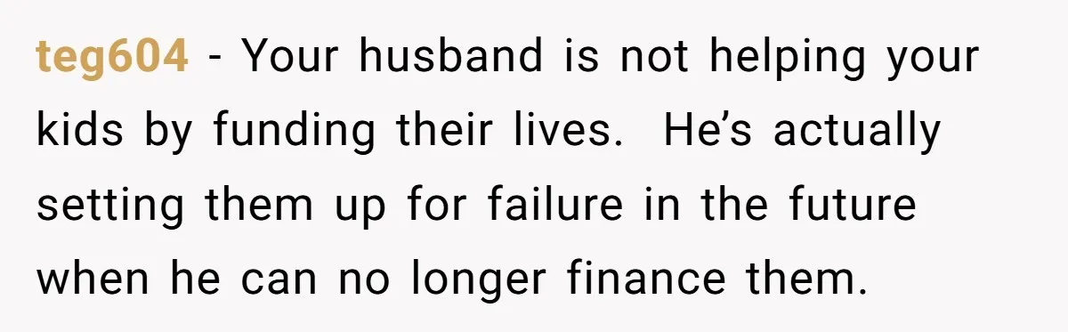 teg604 − Your husband is not helping your kids by funding their lives.  He’s actually setting them up for failure in the future when he can no longer finance them.