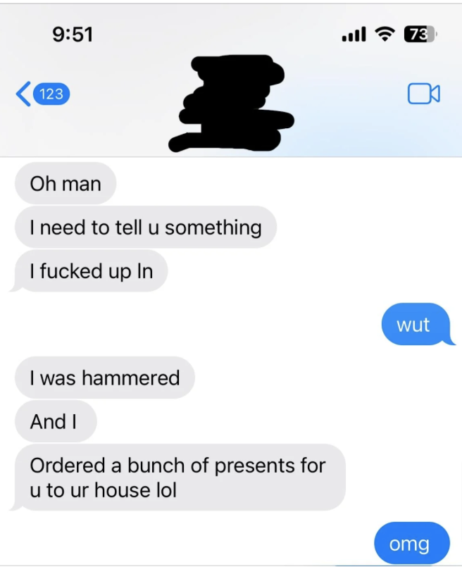 Text message exchange. One person says they messed up while drunk and ordered a bunch of presents for the other person’s house. The other responds with, "wut" and "omg."