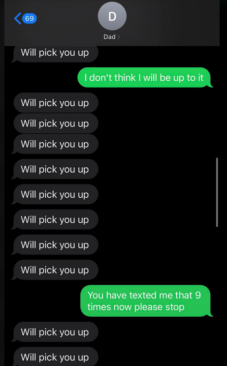 Text conversation: "Dad" repeatedly sends "Will pick you up" nine times. Recipient replies, "I don't think I will be up to it" and "You have texted me that 9 times now please stop."