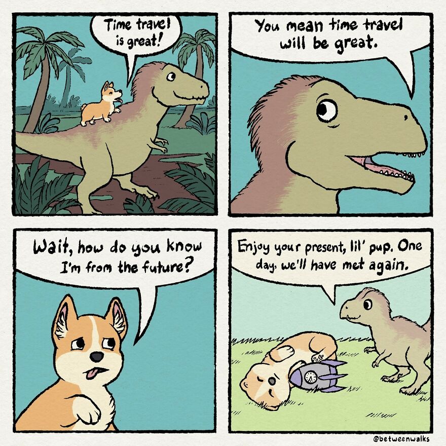 A corgi rides on a dinosaur, exclaiming that time travel is great. The dinosaur replies that time travel will be great. The corgi questions how the dinosaur knows it's from the future. The dinosaur tells the corgi to enjoy the present as they will meet again.